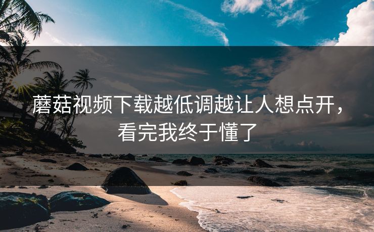 蘑菇视频下载越低调越让人想点开,看完我终于懂了 蘑菇视频下载越低调越让人想点开,看完我终于懂了