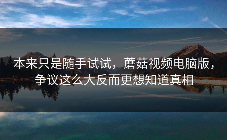 本来只是随手试试,蘑菇视频电脑版,争议这么大反而更想知道真相 本来只是随手试试,蘑菇视频电脑版,争议这么大反而更想知道真相