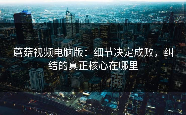 蘑菇视频电脑版:细节决定成败,纠结的真正核心在哪里 蘑菇视频电脑版:细节决定成败,纠结的真正核心在哪里