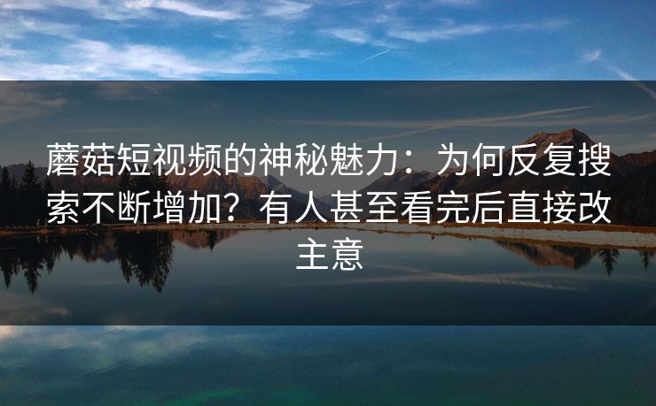 蘑菇短视频的神秘魅力:为何反复搜索不断增加?有人甚至看完后直接改主意 蘑菇短视频的神秘魅力:为何反复搜索不断增加?有人甚至看完后直接改主意