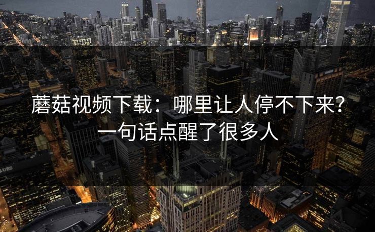 蘑菇视频下载：哪里让人停不下来？一句话点醒了很多人