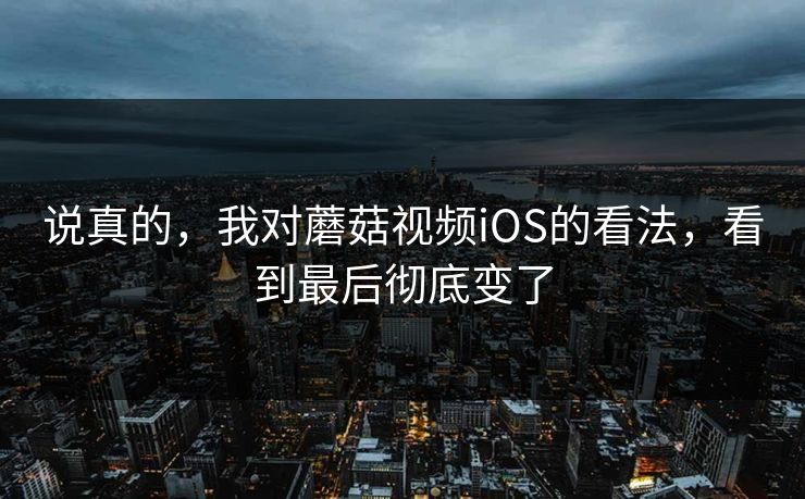 说真的，我对蘑菇视频iOS的看法，看到最后彻底变了