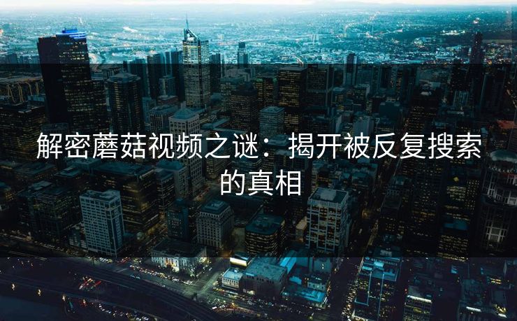 解密蘑菇视频之谜:揭开被反复搜索的真相 解密蘑菇视频之谜:揭开被反复搜索的真相