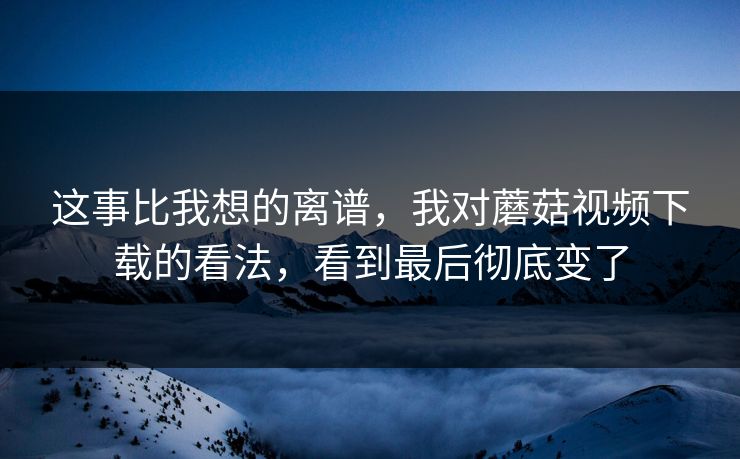 这事比我想的离谱，我对蘑菇视频下载的看法，看到最后彻底变了