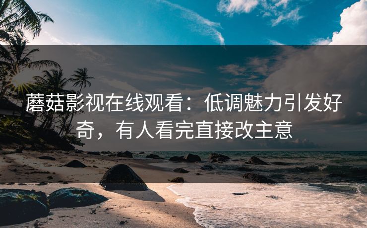 蘑菇影视在线观看：低调魅力引发好奇，有人看完直接改主意