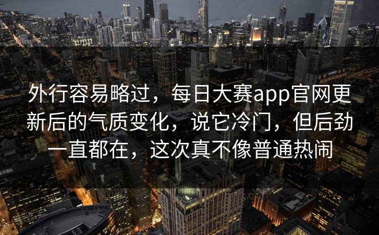 外行容易略过，每日大赛app官网更新后的气质变化，说它冷门，但后劲一直都在，这次真不像普通热闹