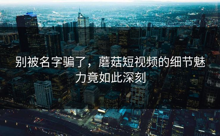 别被名字骗了，蘑菇短视频的细节魅力竟如此深刻
