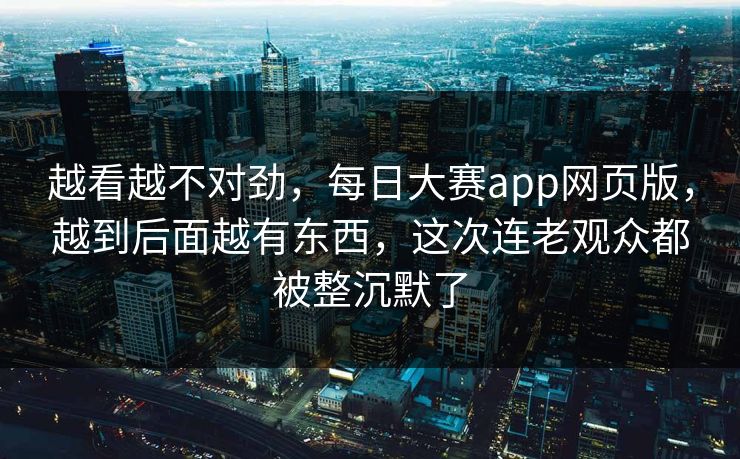 越看越不对劲,每日大赛app网页版,越到后面越有东西,这次连老观众都被整沉默了 越看越不对劲,每日大赛app网页版,越到后面越有东西,这次连老观众都被整沉默了