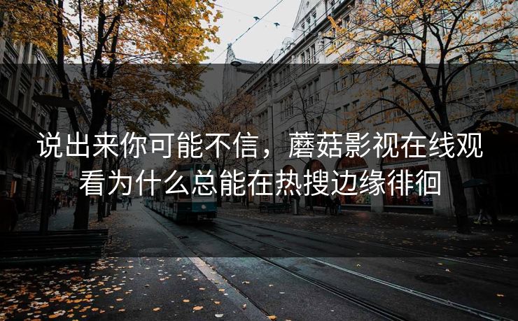 说出来你可能不信,蘑菇影视在线观看为什么总能在热搜边缘徘徊 说出来你可能不信,蘑菇影视在线观看为什么总能在热搜边缘徘徊