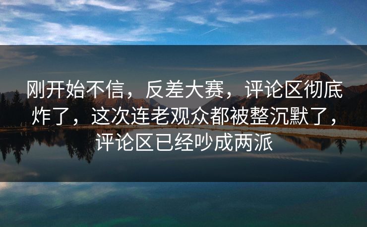 刚开始不信,反差大赛,评论区彻底炸了,这次连老观众都被整沉默了,评论区已经吵成两派 刚开始不信,反差大赛,评论区彻底炸了,这次连老观众都被整沉默了,评论区已经吵成两派