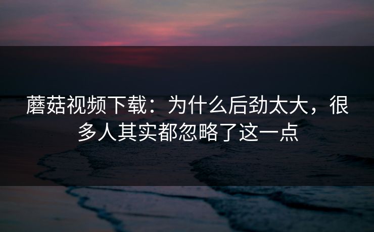 蘑菇视频下载:为什么后劲太大,很多人其实都忽略了这一点 蘑菇视频下载:为什么后劲太大,很多人其实都忽略了这一点
