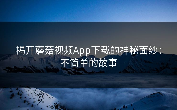 揭开蘑菇视频App下载的神秘面纱:不简单的故事 揭开蘑菇视频App下载的神秘面纱:不简单的故事
