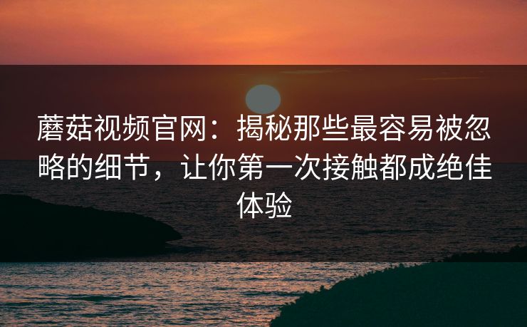 蘑菇视频官网：揭秘那些最容易被忽略的细节，让你第一次接触都成绝佳体验