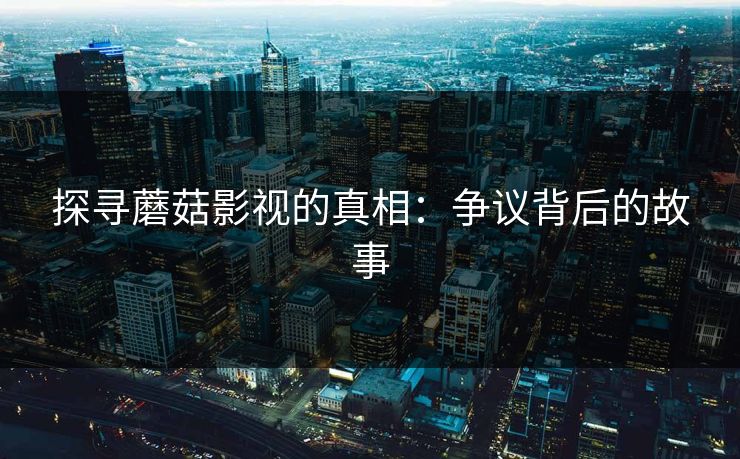 探寻蘑菇影视的真相:争议背后的故事 探寻蘑菇影视的真相:争议背后的故事