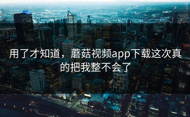 用了才知道，蘑菇视频app下载这次真的把我整不会了