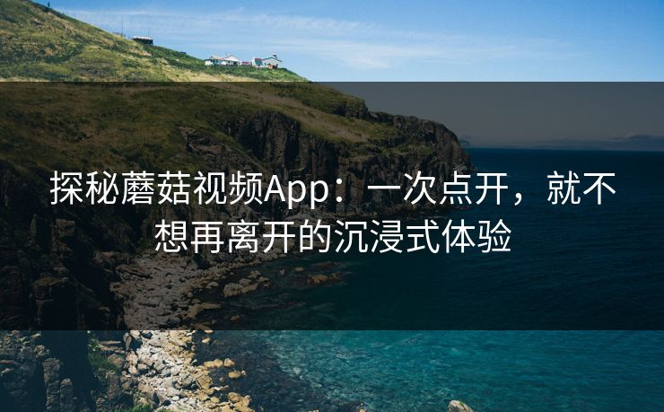 探秘蘑菇视频App：一次点开，就不想再离开的沉浸式体验
