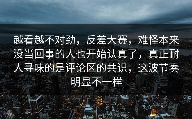 越看越不对劲,反差大赛,难怪本来没当回事的人也开始认真了,真正耐人寻味的是评论区的共识,这波节奏明显不一样 越看越不对劲,反差大赛,难怪本来没当回事的人也开始认真了,真正耐人寻味的是评论区的共识,这波节奏明显不一样