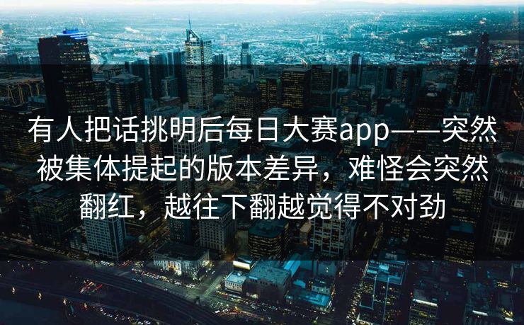 有人把话挑明后每日大赛app——突然被集体提起的版本差异，难怪会突然翻红，越往下翻越觉得不对劲