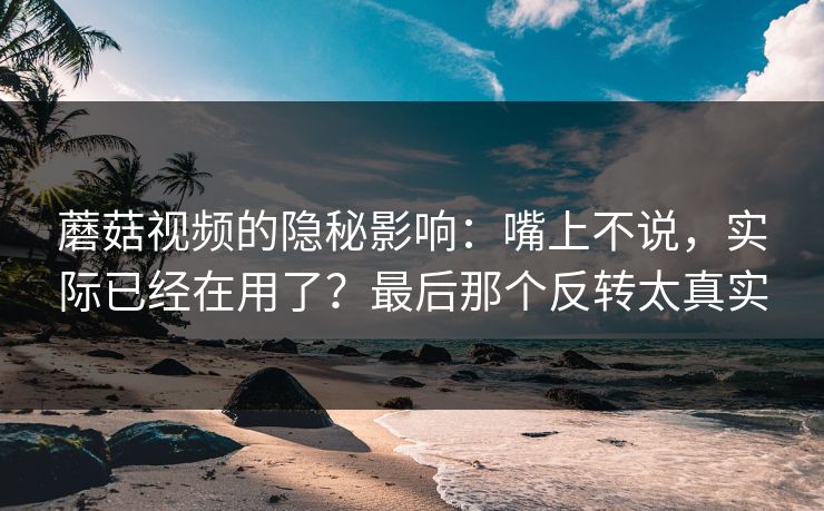 蘑菇视频的隐秘影响:嘴上不说,实际已经在用了?最后那个反转太真实 蘑菇视频的隐秘影响:嘴上不说,实际已经在用了?最后那个反转太真实