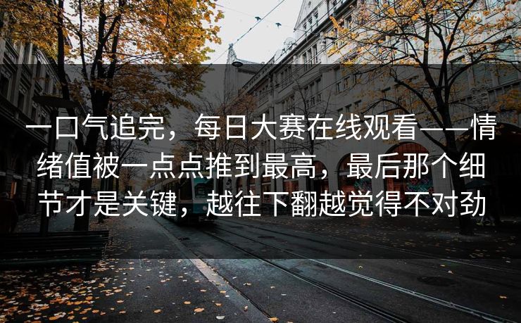 一口气追完，每日大赛在线观看——情绪值被一点点推到最高，最后那个细节才是关键，越往下翻越觉得不对劲