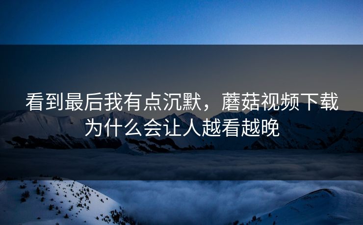 看到最后我有点沉默,蘑菇视频下载为什么会让人越看越晚 看到最后我有点沉默,蘑菇视频下载为什么会让人越看越晚