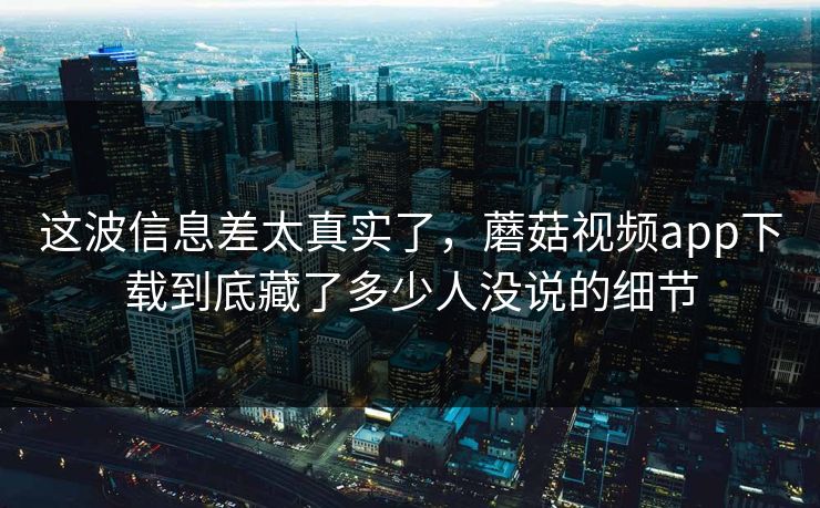这波信息差太真实了，蘑菇视频app下载到底藏了多少人没说的细节