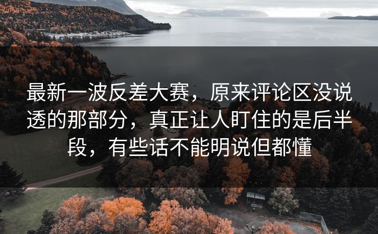 最新一波反差大赛，原来评论区没说透的那部分，真正让人盯住的是后半段，有些话不能明说但都懂