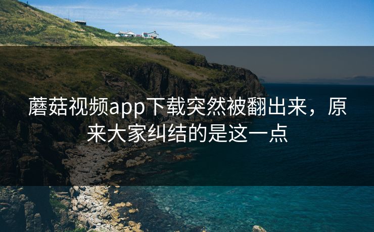 蘑菇视频app下载突然被翻出来，原来大家纠结的是这一点