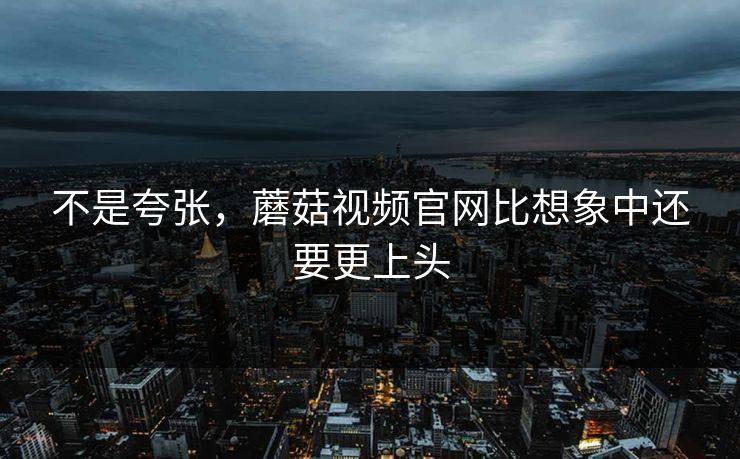 不是夸张,蘑菇视频官网比想象中还要更上头 不是夸张,蘑菇视频官网比想象中还要更上头